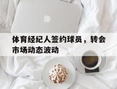 开云体育APP下载-包含体育经纪人签约球员，转会市场动态波动的词条