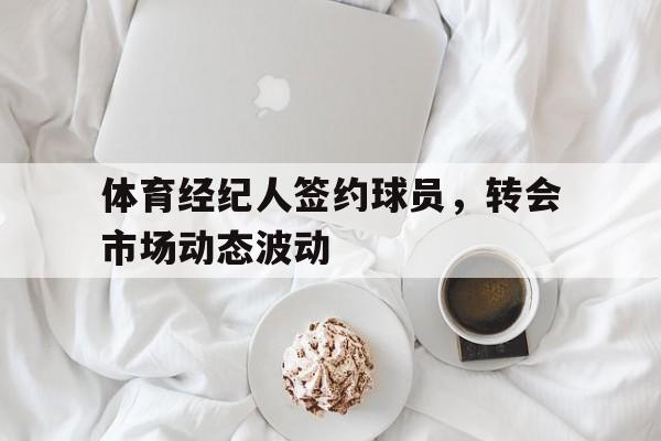 开云体育APP下载-包含体育经纪人签约球员，转会市场动态波动的词条